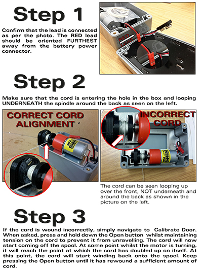 How should the cord on a Chicken Guard door opener be set up.  Step 1: Confirm that the lead is connected as per the photo. The RED lead should be oriented FURTHEST away from the battery power connector. Step 2 Make sure that the cord is entering the hole in the box and looping UNDERNEATH the spindle around the back as seen on the left. Step 3 If the cord is wound incorrectly, simply navigate to Calibrate Door. When asked, press and hold down the Open button whilst maintaining tension on the cord to prevent it from unravelling. The cord will now start coming off the spool. At some point whilst the motor is turning, it will reach the point at which the cord has doubled up on itself. At this point, the cord will start winding back onto the spool. Keep pressing the Open button until it has rewound a sufficient amount of cord.