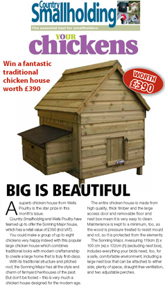 big is beautiful WINNERS wi th country smallholdin g Fruit crusher and press A superb chicken house from Wells Poultry is the star prize in this month’s issue. Country Smallholding and Wells Poultry have teamed up to offer the Sonning Major house, which has a retail value of £390 (incl VAT). You could make a group of up to eight chickens very happy indeed with this popular large chicken house which combines traditional looks with modern craftsmanship to create a large home that is truly first-class. With its traditional structure and pitched roof, the Sonning Major has all the style and charm of farmyard henhouses of the past. But don’t be fooled – this is very much a chicken house designed for the modern age. The entire chicken house is made from high quality, thick timber and the large access door and removable floor and nest box mean it is very easy to clean. Maintenance is kept to a minimum, too, as the wood is pressure treated to resist mould and rot, so it is protected from the elements. The Sonning Major, measuring 119cm (l) x 100 cm (w) x 132cm (h) (excluding nest box), includes everything your birds need, too, for a safe, comfortable environment, including a large nest box that can be attached to either side, plenty of space, draught-free ventilation, and two adjustable perches. 